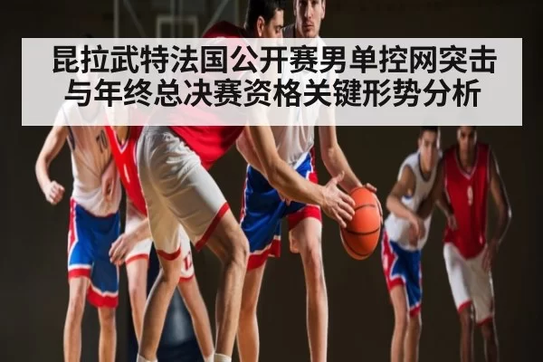 昆拉武特法国公开赛男单控网突击与年终总决赛资格关键形势分析